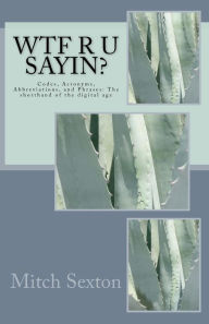 Title: WTF r u sayin?: Codes, Acronyms, Abbreviations, and Phrases: The shorthand of the digital age, Author: Mitch Sexton