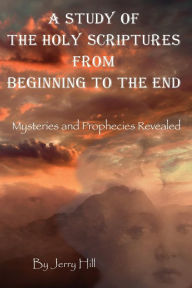 Title: A Study Of The Holy Scriptures From Beginning To The End: Mysteries And Prophecies Revealed, Author: Jerry Hill