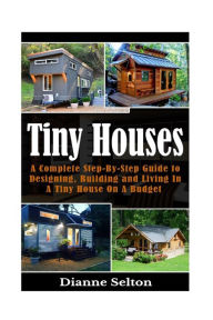 Title: Tiny Houses: A Complete Step-By-Step Guide to Designing, Building and Living In A Tiny House On A Budget, Author: Dianne Selton