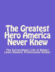 Title: The Greatest Hero America Never Knew: The Extraordinary Life of Robert Lewis Howard, Professional Soldier, Author: Thomas Dale Smith Esq