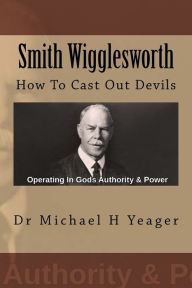 Title: Smith Wigglesworth: How To Cast Out Devils, Author: Michael H Yeager