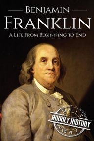 Title: Benjamin Franklin: A Life From Beginning to End, Author: Hourly History