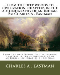 Title: From the deep woods to civilization; chapters in the autobiography of an Indian. By: Charles A . Eastman, Author: Charles A Eastman