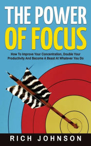 Title: The Power Of Focus: How To Improve Your Concentration, Double Your Productivity And Become A Beast At Whatever You Do, Author: Rich Johnson