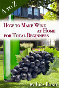 Title: A to Z How to Make Wine at Home for Total Beginners: A practical step by step blueprint for homemade wine., Author: Lisa Bond