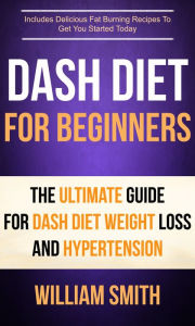 Title: Dash Diet For Beginners: The Ultimate Guide For Dash Diet Weight Loss And Hypertension: Includes Delicious Fat Burning Recipes To Get You Started Today, Author: William Smith