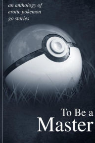 Title: To Be A Master: An Anthology of Erotic Pokemon Go Stories:, Author: Jason Miller