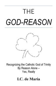 Title: The God-Reason: Recognizing the Catholic God of Trinity by Reason Alone - Yes, Really, Author: I.C. de Maria