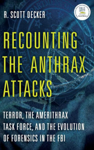 Title: Recounting the Anthrax Attacks: Terror, the Amerithrax Task Force, and the Evolution of Forensics in the FBI, Author: R. Scott Decker author of <i>Recounting the Anthrax Attacks: Terror