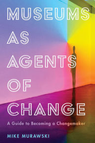 Title: Museums as Agents of Change: A Guide to Becoming a Changemaker, Author: Mike Murawski