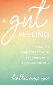 Title: A Gut Feeling: Conquer Your Sweet Tooth by Tuning Into Your Microbiome, Author: Heather Anne Wise