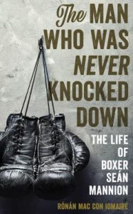 Title: The Man Who Was Never Knocked Down: The Life of Boxer Seán Mannion, Author: Rónán Mac Con Iomaire