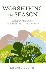 Title: Worshiping in Season: Ecology and Christ through the Liturgical Year, Author: Joseph E. Bush Jr.