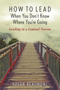 Title: How to Lead When You Don't Know Where You're Going: Leading in a Liminal Season, Author: Susan Beaumont author of How to Lead Whe