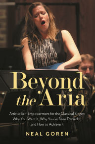 Title: Beyond the Aria: Artistic Self-Empowerment for the Classical Singer: Why You Want It, Why You've Been Denied It, and How to Achieve It, Author: Neal Goren