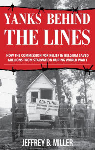 Title: Yanks behind the Lines: How the Commission for Relief in Belgium Saved Millions from Starvation during World War I, Author: Jeffrey B. Miller