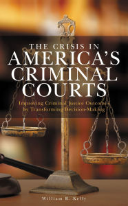 Title: The Crisis in America's Criminal Courts: Improving Criminal Justice Outcomes by Transforming Decision-Making, Author: William R. Kelly