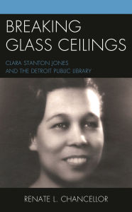 Title: Breaking Glass Ceilings: Clara Stanton Jones and the Detroit Public Library, Author: Renate L. Chancellor Ph.D.