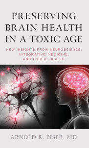 Title: Preserving Brain Health in a Toxic Age: New Insights from Neuroscience, Integrative Medicine, and Public Health, Author: Arnold R. Eiser