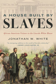 Title: A House Built by Slaves: African American Visitors to the Lincoln White House, Author: Jonathan W. White