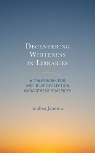 Title: Decentering Whiteness in Libraries: A Framework for Inclusive Collection Management Practices, Author: Andrea Jamison