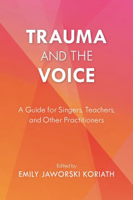 Title: Trauma and the Voice: A Guide for Singers, Teachers, and Other Practitioners, Author: Emily Jaworski Koriath