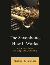 Title: The Saxophone, How It Works: A Practical Guide to Saxophone Ownership, Author: Michael J. Pagliaro