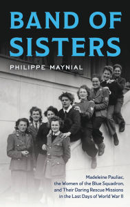 Title: Band of Sisters: Madeleine Pauliac, the Women of the Blue Squadron, and Their Daring Rescue Missions in the Last Days of World War II, Author: Philippe Maynial