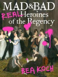 Title: Mad and Bad: Real Heroines of the Regency, Author: Bea Koch