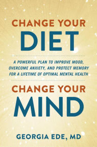 Change Your Diet, Change Your Mind: A Powerful Plan to Improve Mood, Overcome Anxiety, and Protect Memory for a Lifetime of Optimal Mental Health