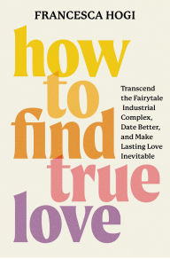 Title: How to Find True Love: Transcend the Fairytale Industrial Complex, Date Better, and Make Lasting Love Inevitable, Author: Francesca Hogi