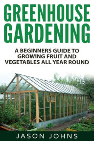 Title: Greenhouse Gardening - A Beginners Guide To Growing Fruit and Vegetables All Year Round: Everything You Need To Know About Owning A Greenhouse, Author: Jason Johns