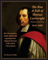 Title: The Rise and Fall of Thomas Cartwright Bishop of Chester 1634-1689: How his ancestors, family and friends experienced the religious divisions of the 16th & 17th centuries, Author: Gillian Ford