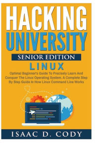 Title: Hacking University Senior Edition: Linux: Optimal beginner's guide to precisely learn and conquer the Linux operating system. A complete step-by-step guide in how the Linux command line works, Author: Isaac D Cody