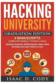 Title: Hacking University Graduation Edition: 4 Manuscripts (Computer, Mobile, Python & Linux): Hacking Computers, Mobile Devices, Apps, Game Consoles and Learn Python & Linux, Author: Isaac D Cody