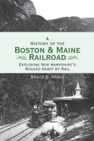 Title: A History of the Boston and Maine Railroad: Exploring New Hampshire's Rugged Heart by Rail, Author: Bruce D Heald PH.D.