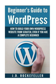 Title: Beginner's Guide to Wordpress: How to Build Your Own Wordpress Website from Scratch, Even if You Are a Complete Beginner, Author: J. D. Rockefeller