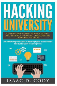Title: Hacking University: Learn Python Computer Programming from Scratch & Precisely Learn How The Linux Operating Command Line Works 2 Manuscript Bundle: The Ultimate Beginners Guide in Mastering Python and a Complete Step by Step Guide in Learning Linux, Author: Isaac D Cody