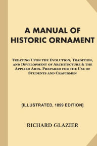 Title: A Manual of Historic Ornament [Illustrated, 1899 Edition]: Treating Upon the Evolution, Tradition, and Development of Architecture & the Applied Arts. Prepared for the Use of Students and Craftsmen, Author: Richard Glazier