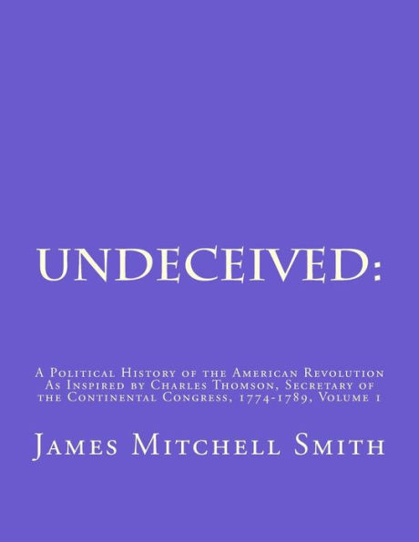Undeceived: A Political History of the American Revolution as Inspired by Charles Thomson, Secretary of the Continental Congress, 1774-1789, Volume 1