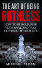 The Art Of Being Ruthless: How To Be Bold, Find Your Spine And Take Control Of Your Life