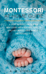 Title: Montessori at Home Guide: A Short Introduction to Maria Montessori and a Practical Guide to Apply Her Inspiration at Home for Children Ages 0-2, Author: Robert W McKinney