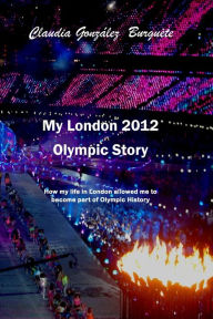 Title: My London 2012 Olympic Story: How my life in London allowed me to become part of Olympic History, Author: Claudia Gonzalez Burguete