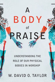 Title: A Body of Praise: Understanding the Role of Our Physical Bodies in Worship, Author: W. David O. Taylor