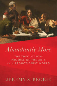 Title: Abundantly More: The Theological Promise of the Arts in a Reductionist World, Author: Jeremy S. Begbie