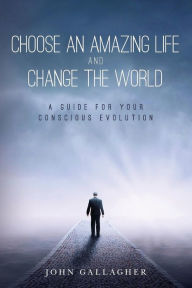 Title: Choose an Amazing Life and Change the World: A Guide for Your Conscious Evolution, Author: John Gallagher