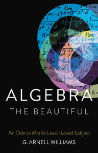 Title: Algebra the Beautiful: An Ode to Math's Least-Loved Subject, Author: G. Arnell Williams