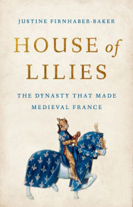 Title: House of Lilies: The Dynasty That Made Medieval France, Author: Justine Firnhaber-Baker
