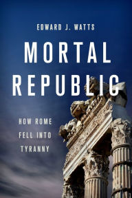 Title: Mortal Republic: How Rome Fell into Tyranny, Author: Edward J. Watts