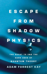 Title: Escape from Shadow Physics: The Quest to End the Dark Ages of Quantum Theory, Author: Adam Forrest Kay